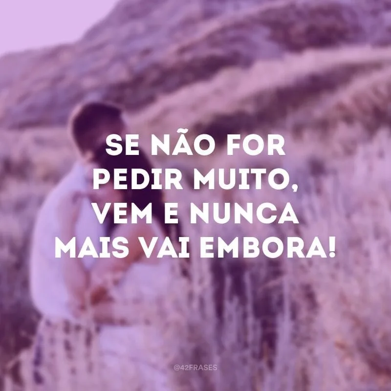 Se não for pedir muito, vem e nunca mais vai embora!