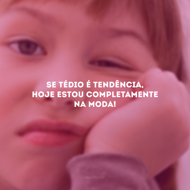 Se tédio é tendência, hoje estou completamente na moda!
