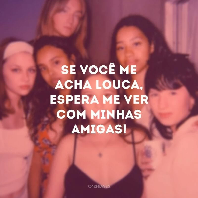 Se você me acha louca, espera me ver com minhas amigas!