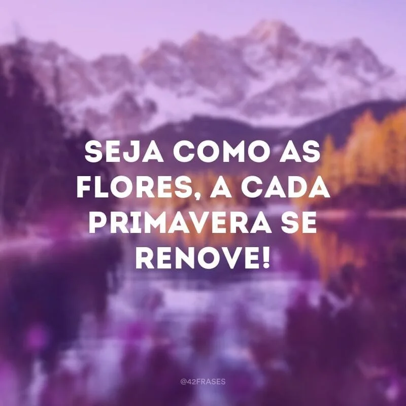 Seja como as flores, a cada primavera se renove!