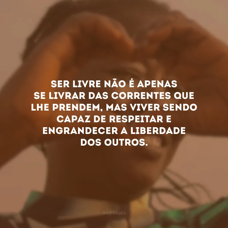Ser livre não é apenas se livrar das correntes que lhe prendem, mas viver sendo capaz de respeitar e engrandecer a liberdade dos outros.