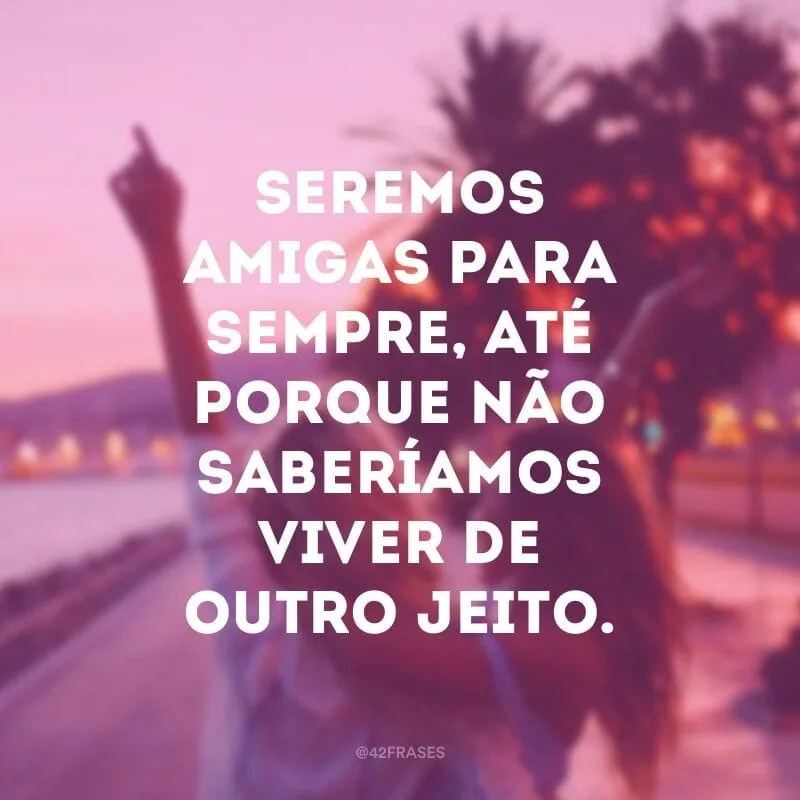 Seremos amigas para sempre, até porque não saberíamos viver de outro jeito.