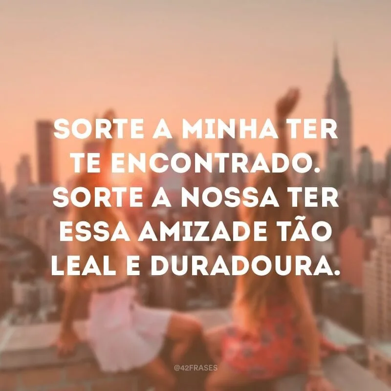 Sorte a minha ter te encontrado. Sorte a nossa ter essa amizade tão leal e duradoura.