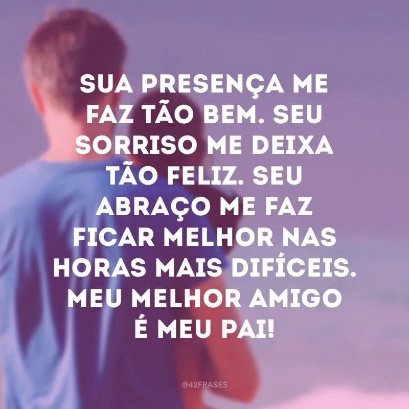 Sua presença me faz tão bem. Seu sorriso me deixa tão feliz. Seu abraço me faz ficar melhor nas horas mais difíceis. Meu melhor amigo é meu pai!