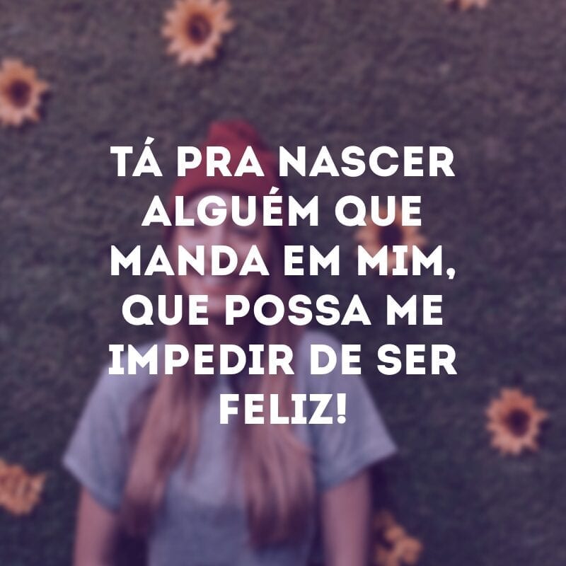 Tá pra nascer alguém que manda em mim, que possa me impedir de ser feliz!