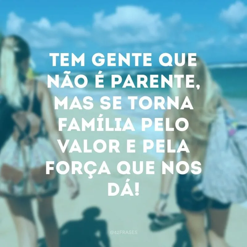 Tem gente que não é parente, mas se torna família pelo valor e pela força que nos dá!
