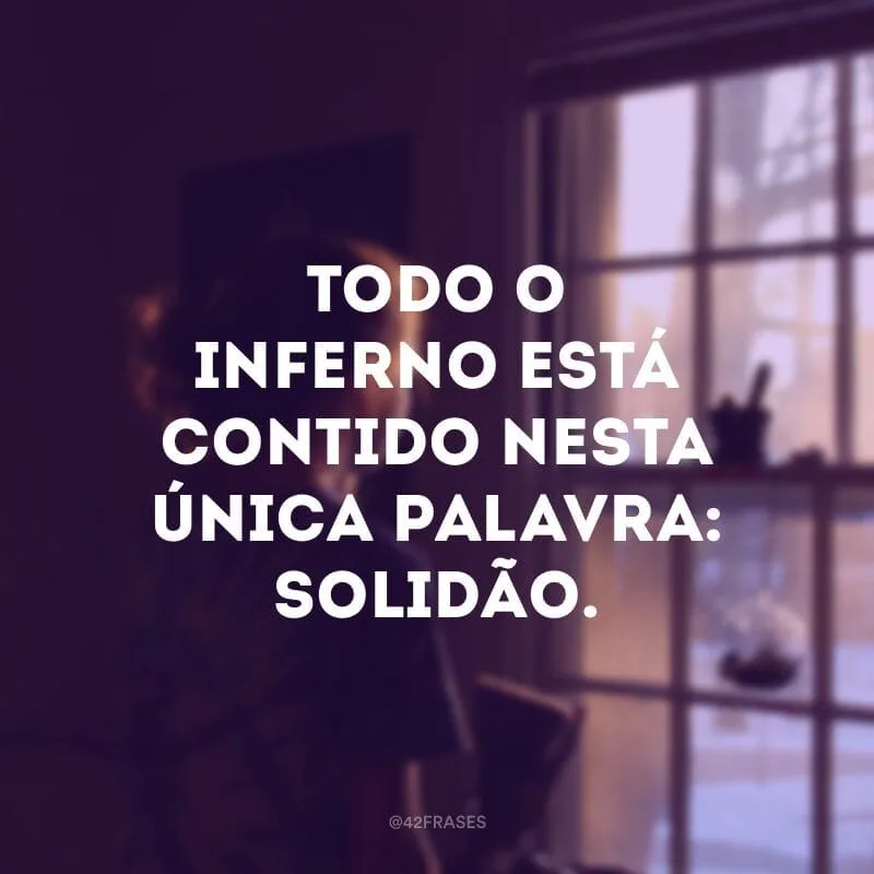 Todo o inferno está contido nesta única palavra: solidão. 