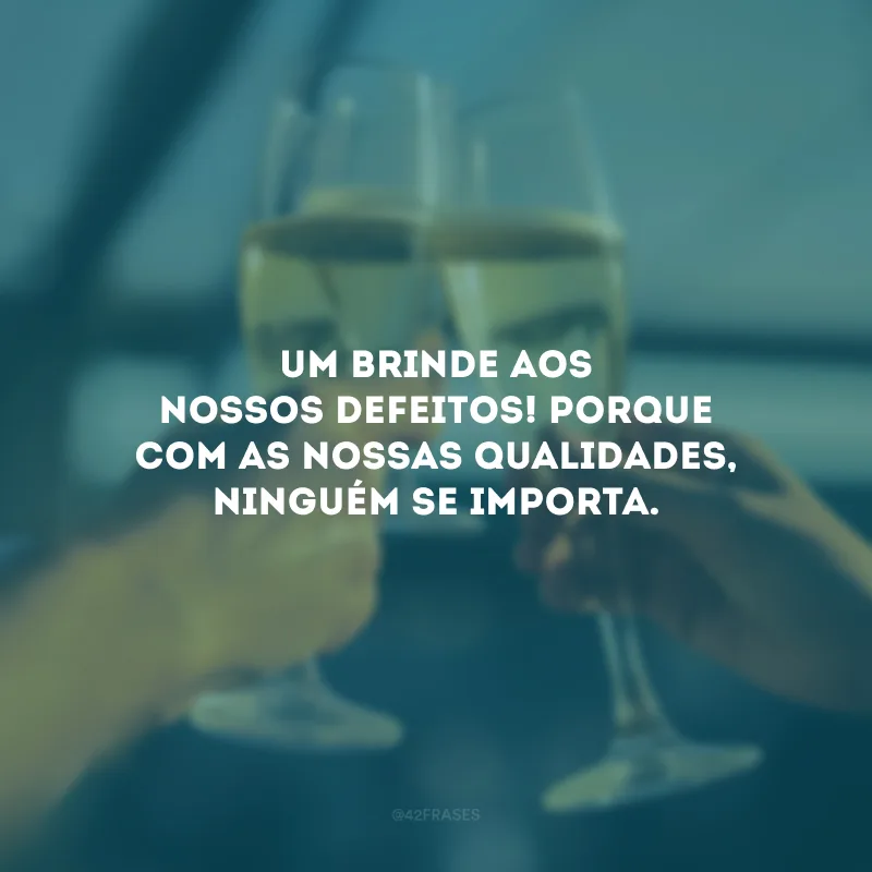 Um brinde aos nossos defeitos! Porque com as nossas qualidades, ninguém se importa.