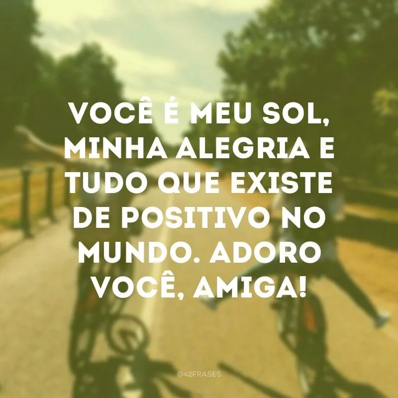 Você é meu sol, minha alegria e tudo que existe de positivo no mundo. Adoro você, amiga!