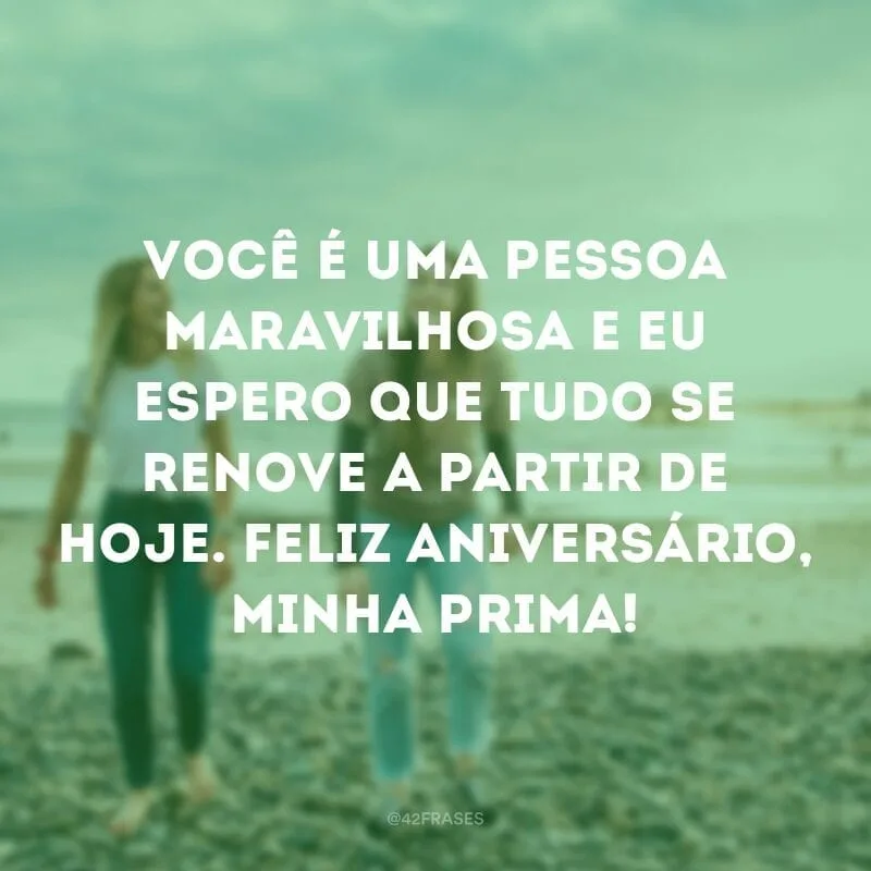 Você é uma pessoa maravilhosa e eu espero que tudo se renove a partir de hoje. Feliz aniversário, minha prima!