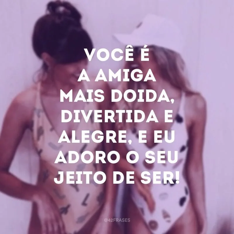 Você é a amiga mais doida, divertida e alegre, e eu adoro o seu jeito de ser!