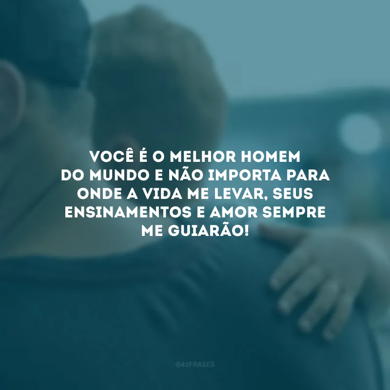 Você é o melhor homem do mundo e não importa para onde a vida me levar, seus ensinamentos e amor sempre me guiarão!