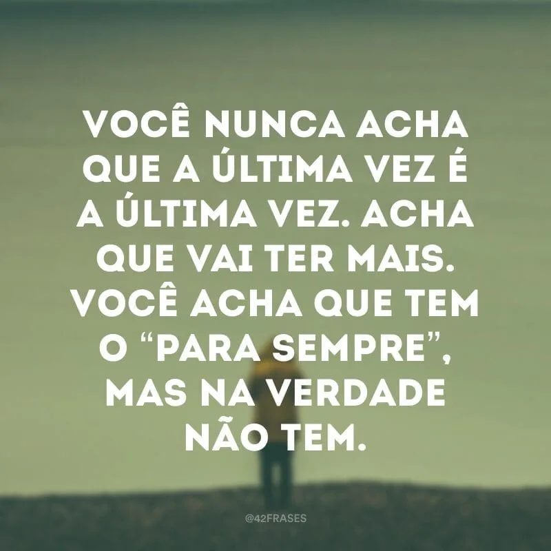 Você nunca acha que a última vez é a última vez. Acha que vai ter mais. Você acha que tem o “para sempre”, mas na verdade não tem.