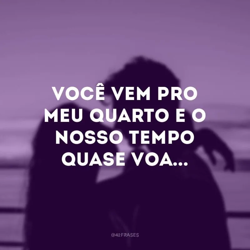 Você vem pro meu quarto e o nosso tempo quase voa...