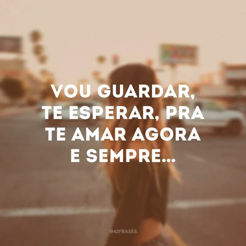 Vou guardar, te esperar, pra te amar agora e sempre…