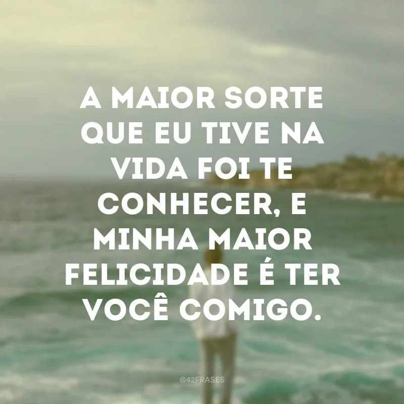 A maior sorte que eu tive na vida foi te conhecer, e minha maior felicidade é ter você comigo.