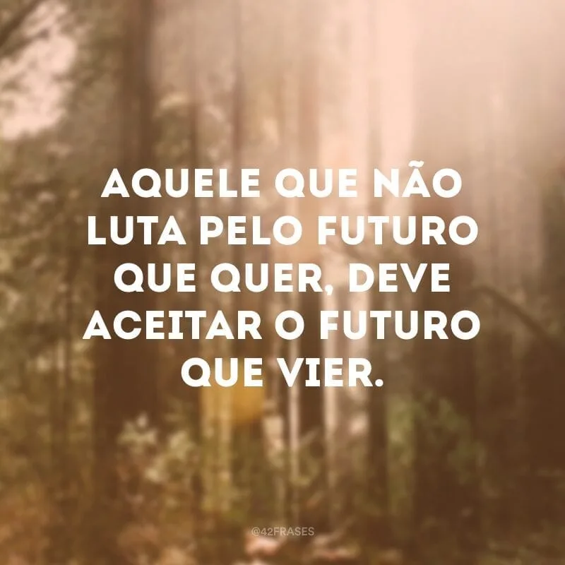 Aquele que não luta pelo futuro que quer, deve aceitar o futuro que vier.