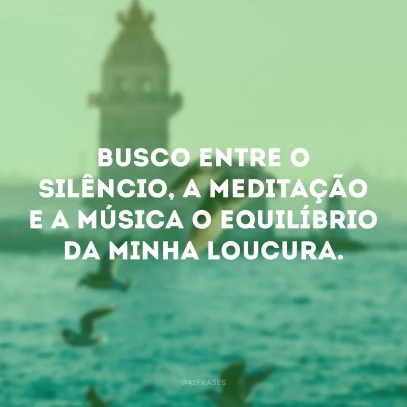 Busco entre o silêncio, a meditação e a música o equilíbrio da minha loucura.