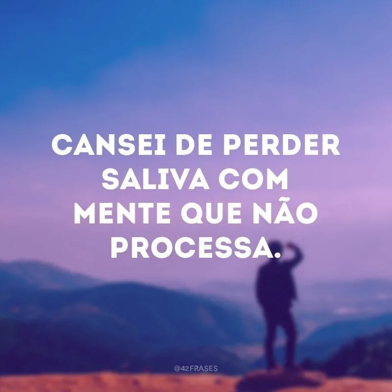 Cansei de perder saliva com mente que não processa.