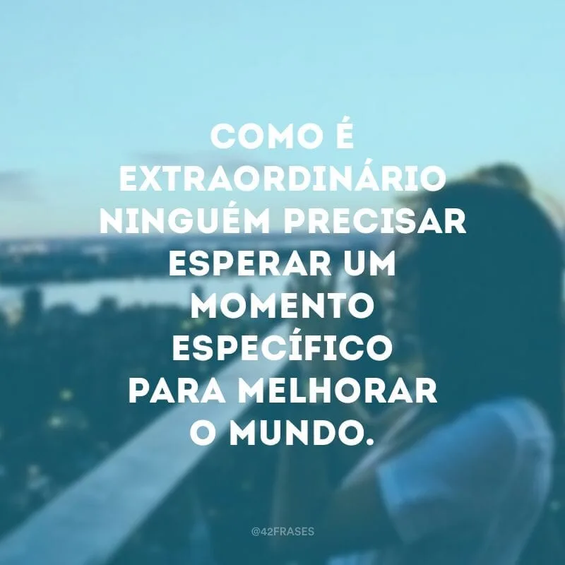 Como é extraordinário ninguém precisar esperar um momento específico para melhorar o mundo. 