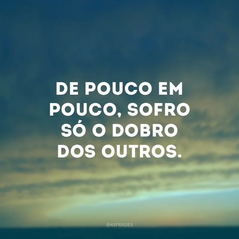 De pouco em pouco, sofro só o dobro dos outros.