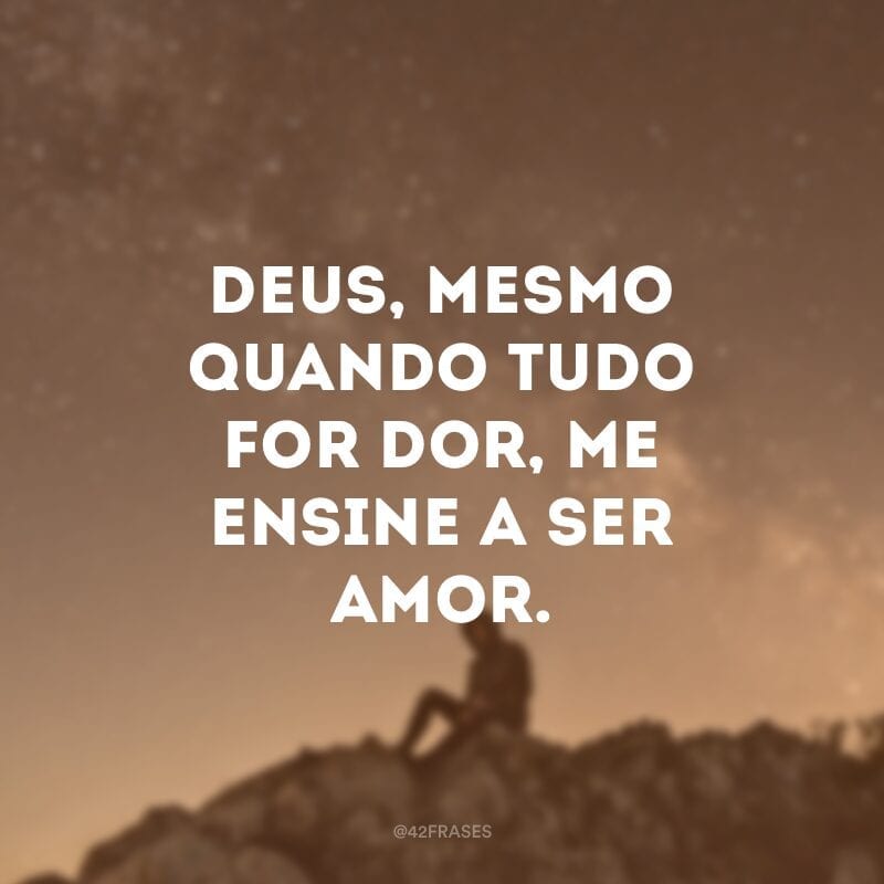 Deus, mesmo quando tudo for dor, me ensine a ser amor.