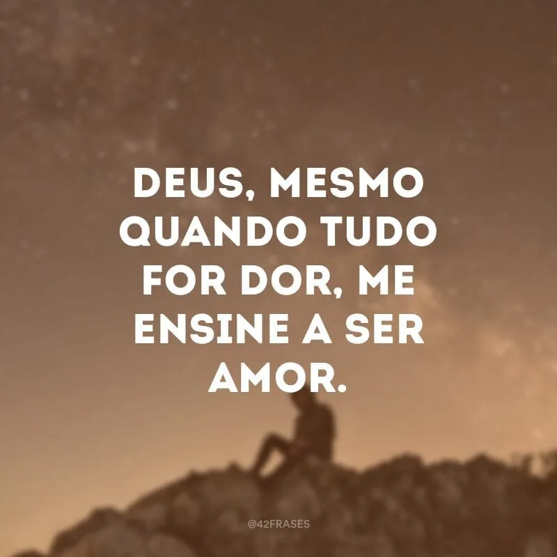 Deus, mesmo quando tudo for dor, me ensine a ser amor.