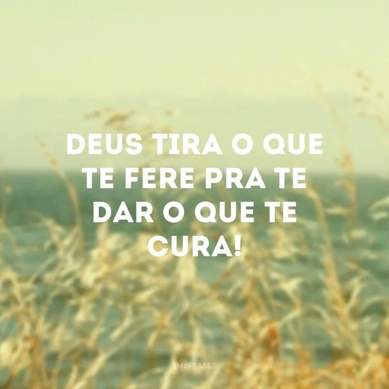 Deus tira o que te fere pra te dar o que te cura!