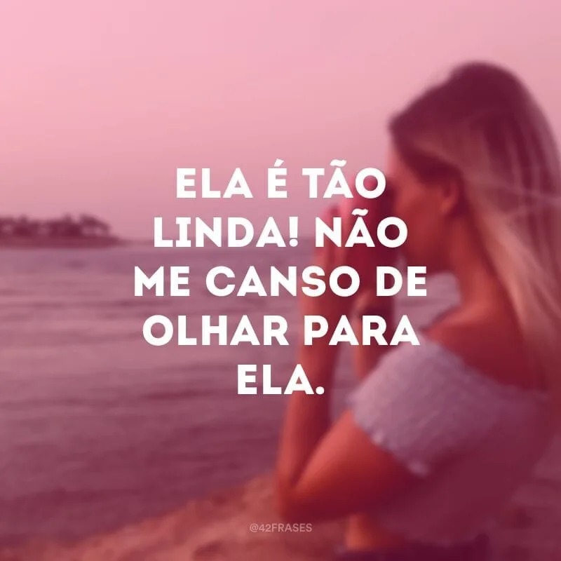 Ela é tão linda! Não me canso de olhar para ela.