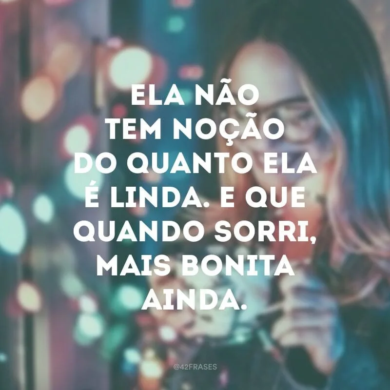 Ela não tem noção do quanto ela é linda. E que quando sorri, mais bonita ainda. 