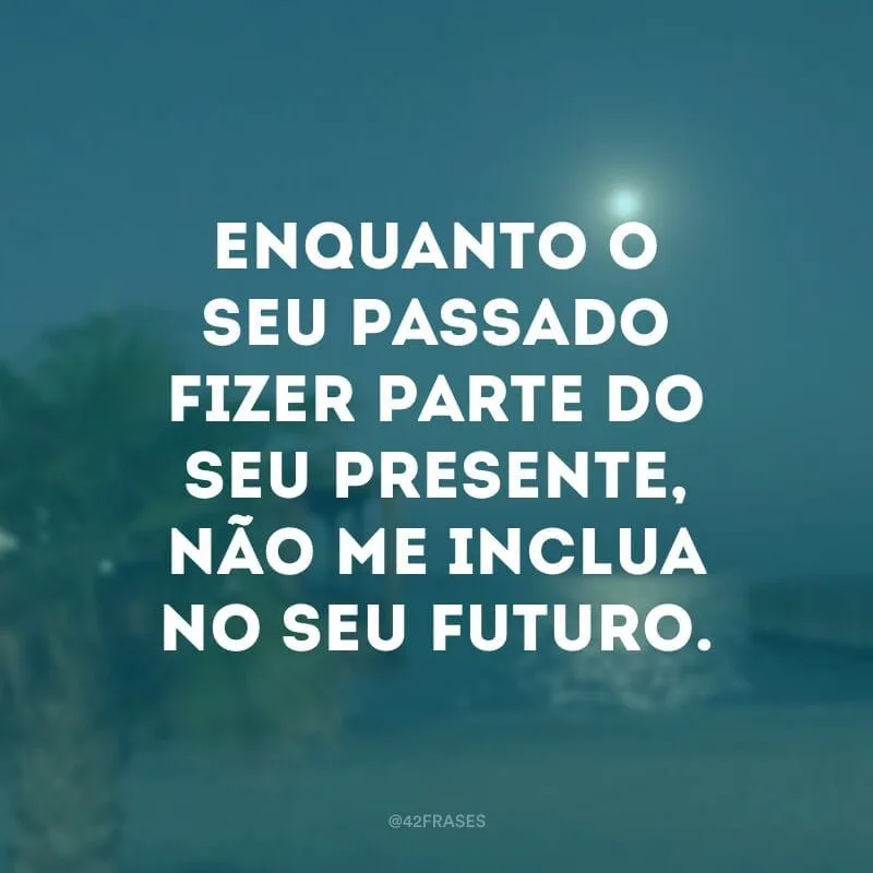 Enquanto o seu passado fizer parte do seu presente, não me inclua no seu futuro.