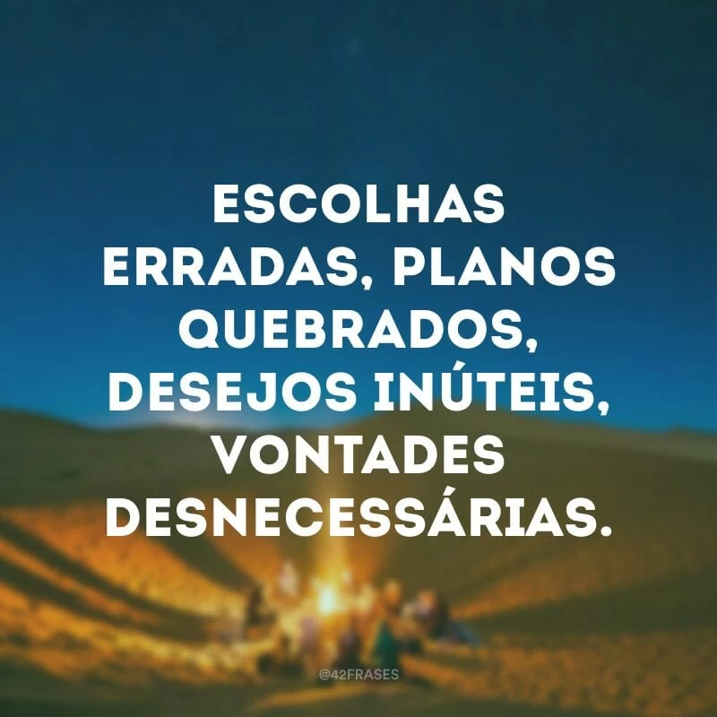 Escolhas erradas, planos quebrados, desejos inúteis, vontades desnecessárias.
