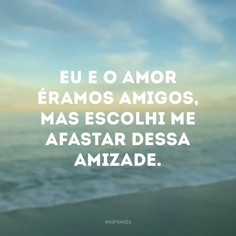 Eu e o amor éramos amigos, mas escolhi me afastar dessa amizade.