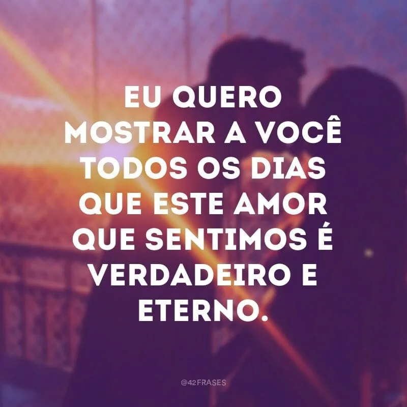 Eu quero mostrar a você todos os dias que este amor que sentimos é verdadeiro e eterno.