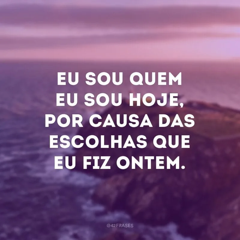 Eu sou quem eu sou hoje, por causa das escolhas que eu fiz ontem. 