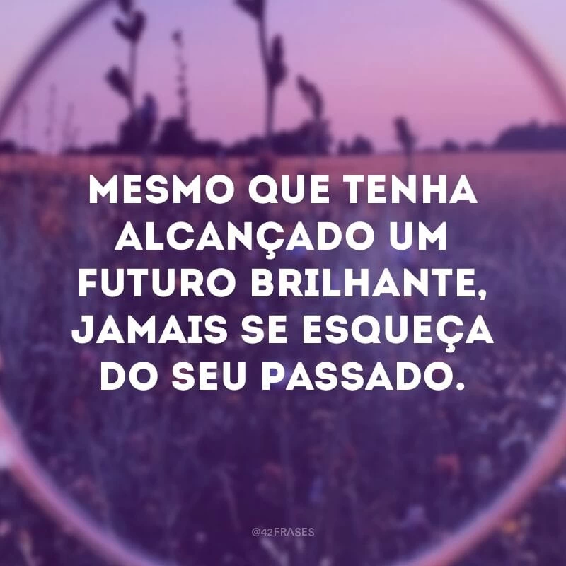 Mesmo que tenha alcançado um futuro brilhante, jamais se esqueça do seu passado.
