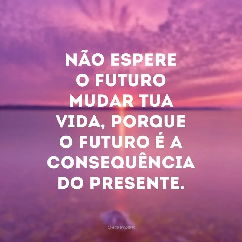 Não espere o futuro mudar tua vida, porque o futuro é a consequência do presente. 