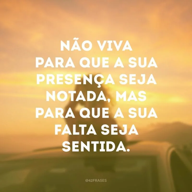 Não viva para que a sua presença seja notada, mas para que a sua falta seja sentida. 