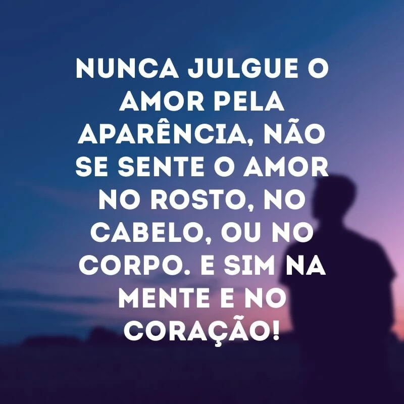 Nunca julgue o amor pela aparência, não se sente o amor no rosto, no cabelo, ou no corpo. E sim na mente e no coração!