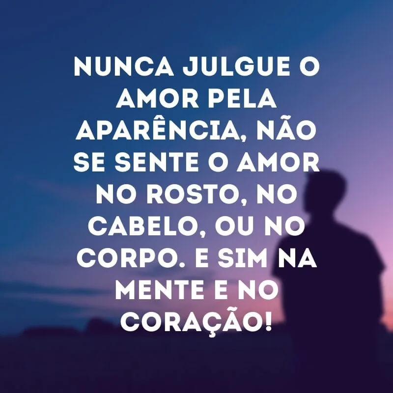 Nunca julgue o amor pela aparência, não se sente o amor no rosto, no cabelo, ou no corpo. E sim na mente e no coração!