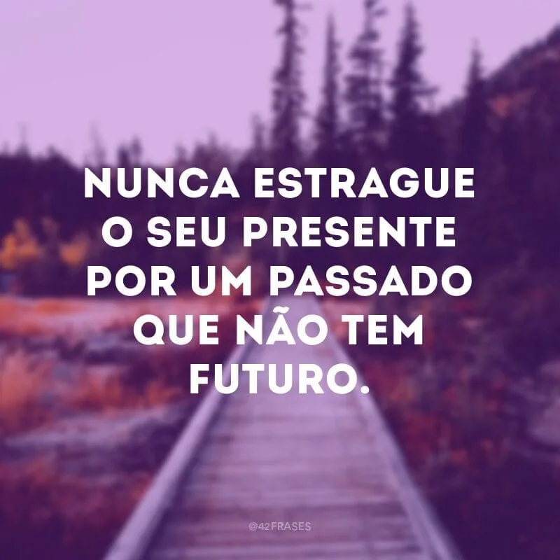 Nunca estrague o seu presente por um passado que não tem futuro.