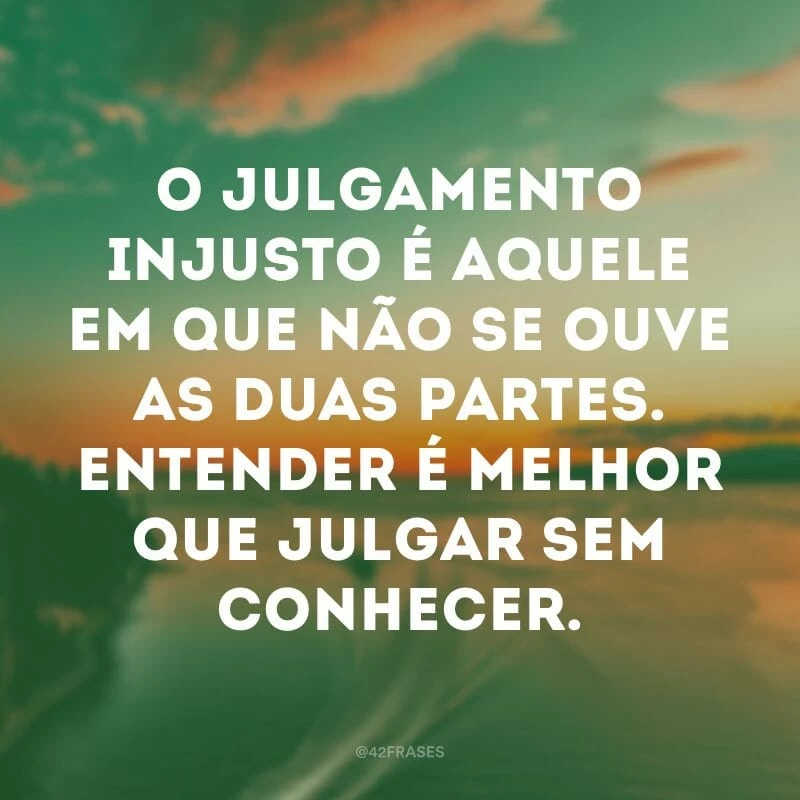 O julgamento injusto é aquele em que não se ouve as duas partes. Entender é melhor que julgar sem conhecer. 