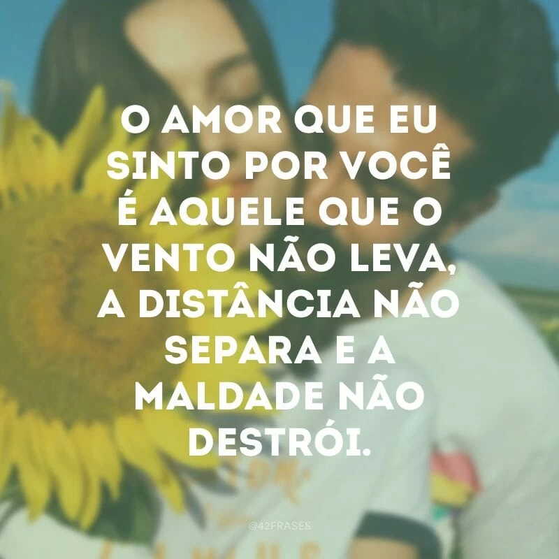 O amor que eu sinto por você é aquele que o vento não leva, a distância não separa e a maldade não destrói.
