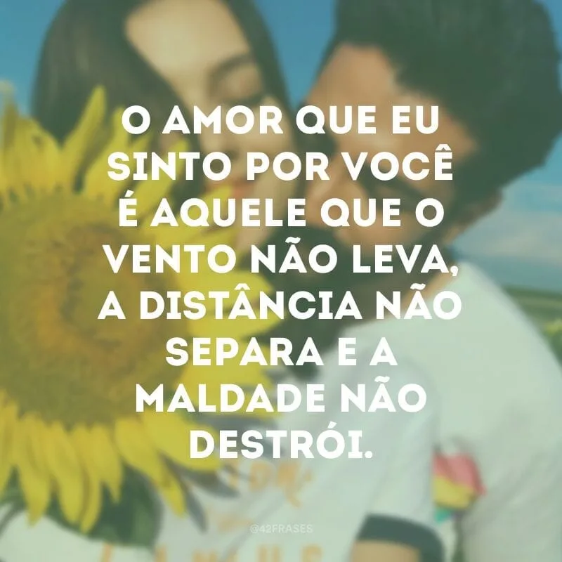 O amor que eu sinto por você é aquele que o vento não leva, a distância não separa e a maldade não destrói.