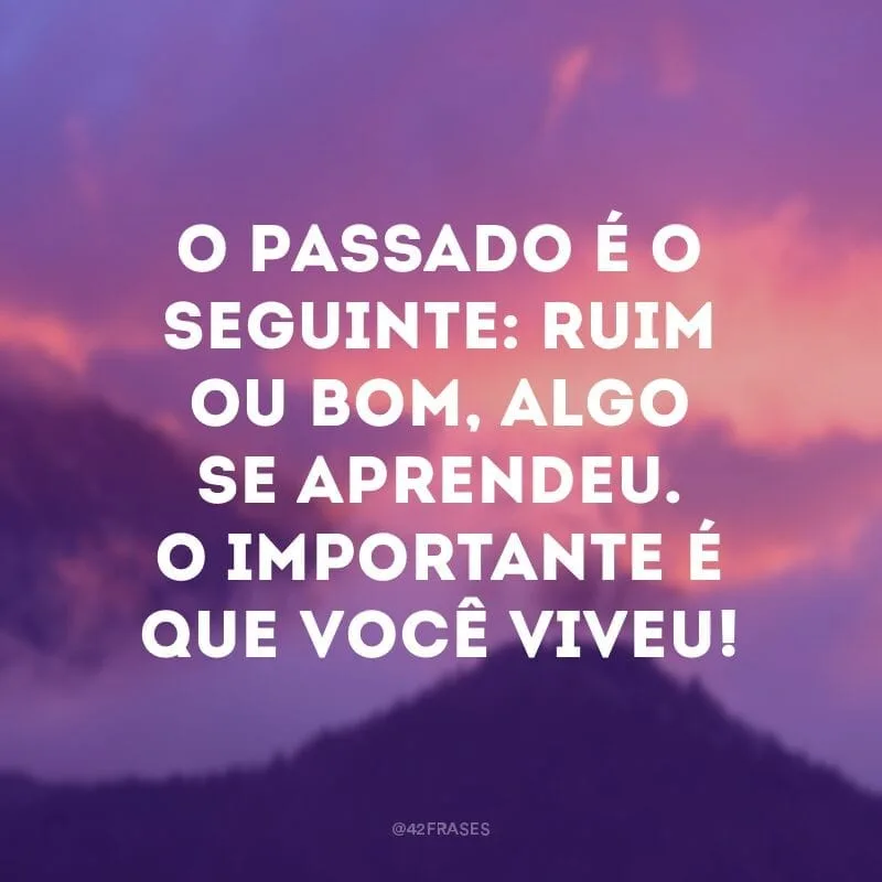 O passado é o seguinte: ruim ou bom, algo se aprendeu. O importante é que você viveu!