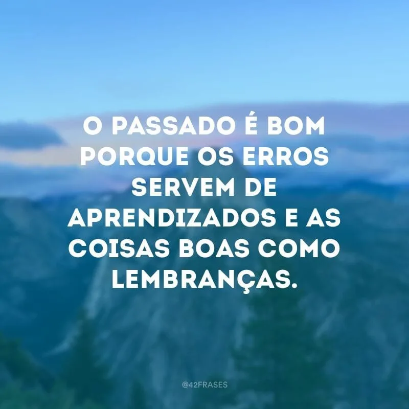 O passado é bom porque os erros servem de aprendizados e as coisas boas como lembranças.