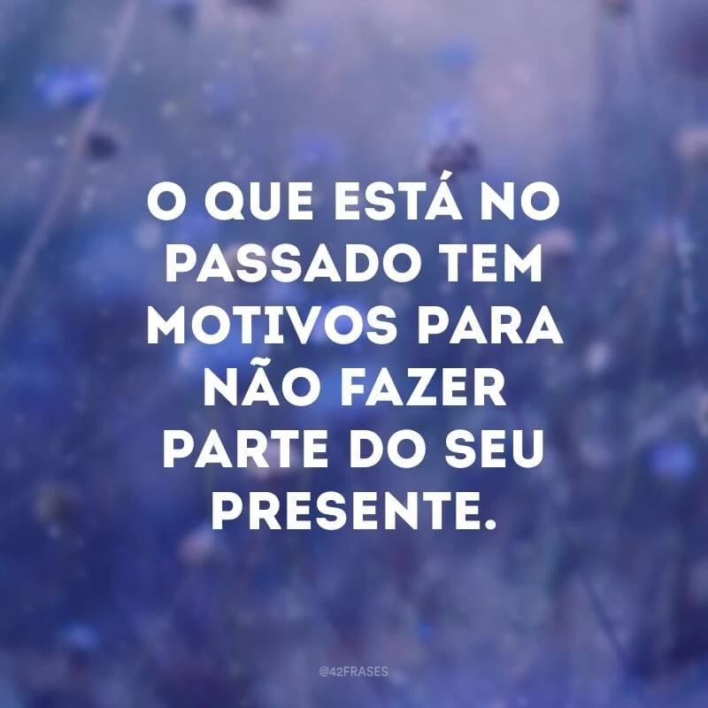 O que está no passado tem motivos para não fazer parte do seu presente.