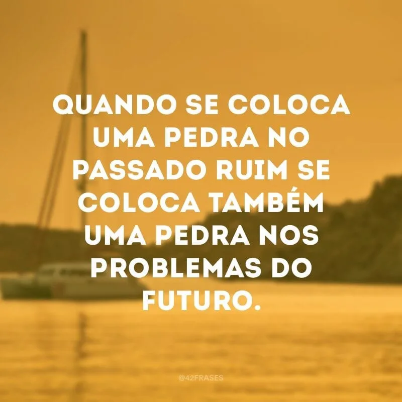 Quando se coloca uma pedra no passado ruim se coloca também uma pedra nos problemas do futuro.