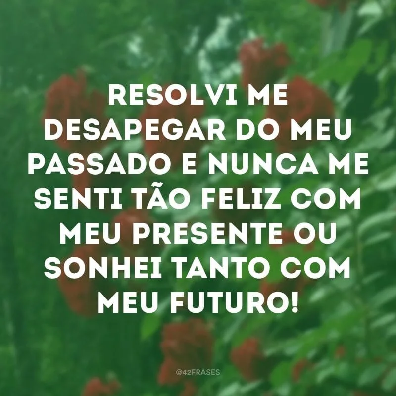 Resolvi me desapegar do meu passado e nunca me senti tão feliz com meu presente ou sonhei tanto com meu futuro!