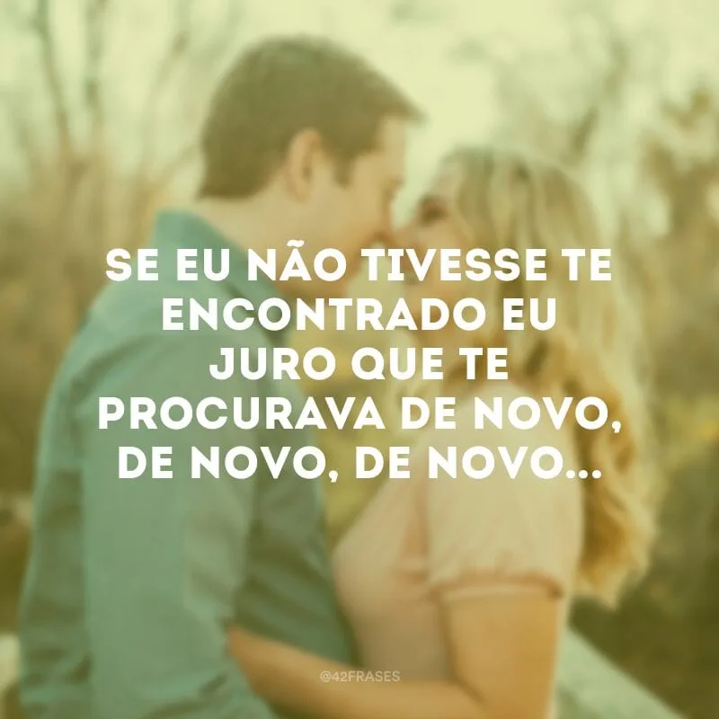 Se eu não tivesse te encontrado eu juro que te procurava de novo, de novo, de novo...